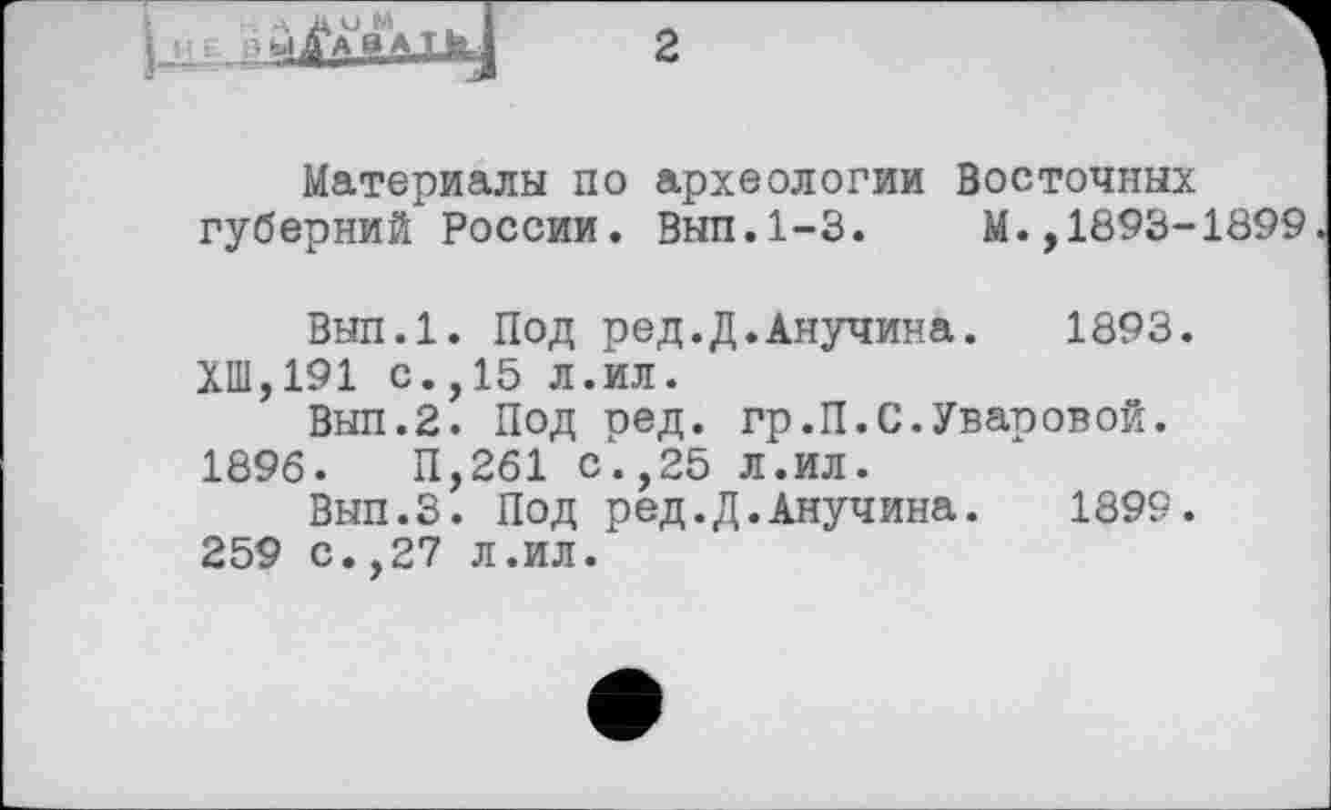 ﻿н A A О M ij_i іЗМД/АВАТЬ.
2
Материалы по археологии Восточных губерний России. Вып.1-3.	М.,1893-1899
Вып.1. Под ред.Д.Анучина. 1893.
ХШ,191 с.,15 л.ил.
Вып.2. Под ред. гр.П.С.Уваровой.
1896.	П,261 с.,25 л.ил.
Вып.З. Под ред.Д.Анучина. 1899.
259 с.,27 л.ил.